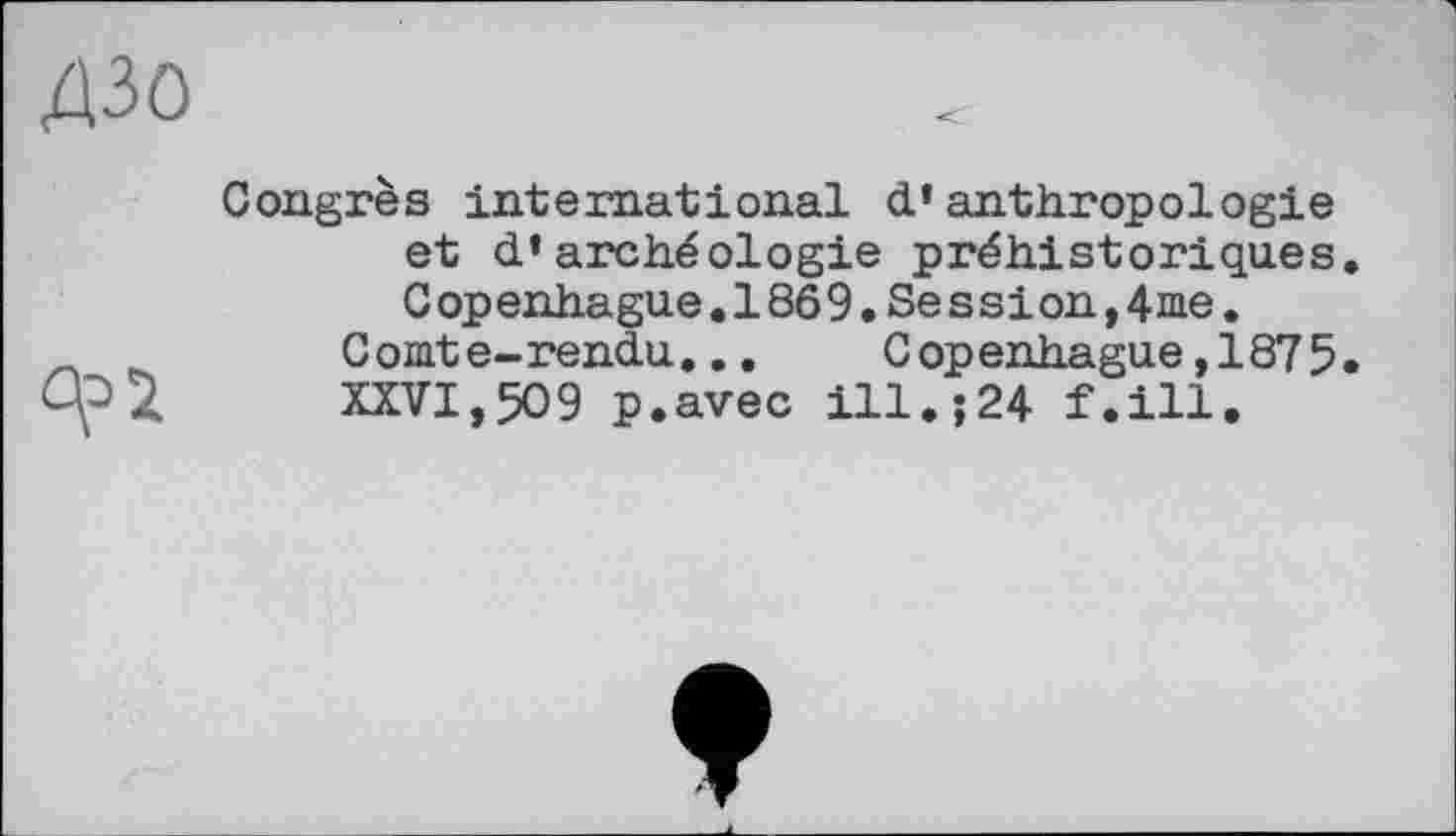 ﻿дзо
Congrès international d’anthropologie et d’archéologie préhistoriques Gopenhague.1869.Session,4me.
Comte-rendu...	Copenhague,1875
XXVI,509 p.avec ill.;24 f.ill.